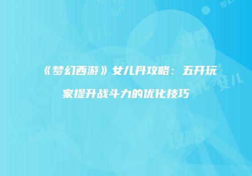 《梦幻西游》女儿丹攻略：五开玩家提升战斗力的优化技巧