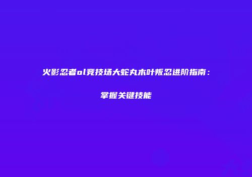 火影忍者ol竞技场大蛇丸木叶叛忍进阶指南：掌握关键技能
