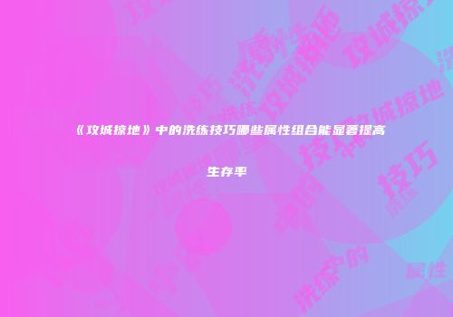 《攻城掠地》中的洗练技巧哪些属性组合能显著提高生存率