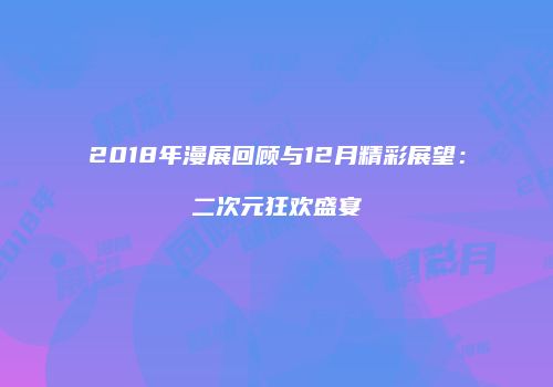 2018年漫展回顾与12月精彩展望：二次元狂欢盛宴