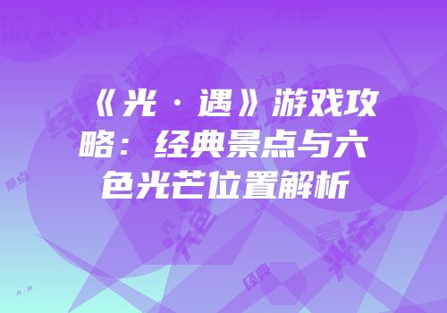 《光·遇》游戏攻略：经典景点与六色光芒位置解析