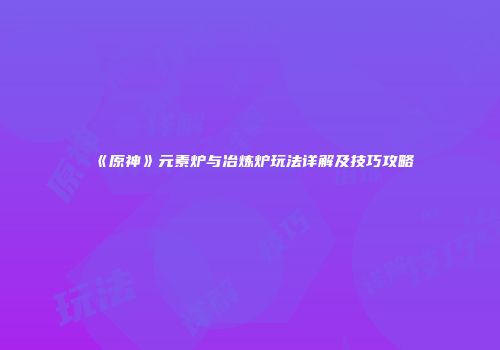 《原神》元素炉与冶炼炉玩法详解及技巧攻略