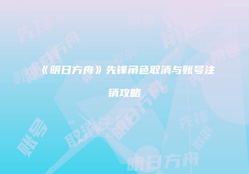 《明日方舟》先锋角色取消与账号注销攻略