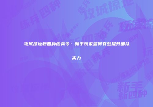 攻城掠地新四种练兵令：新手玩家如何有效提升部队实力