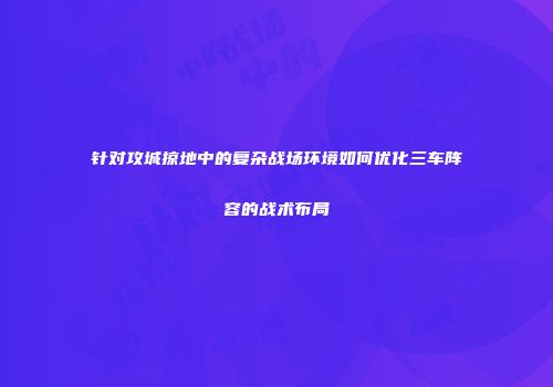 针对攻城掠地中的复杂战场环境如何优化三车阵容的战术布局
