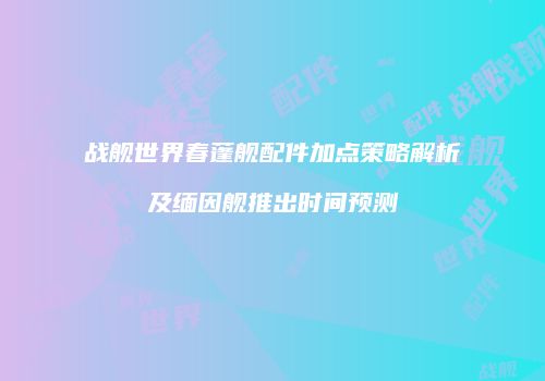 战舰世界春蓬舰配件加点策略解析及缅因舰推出时间预测