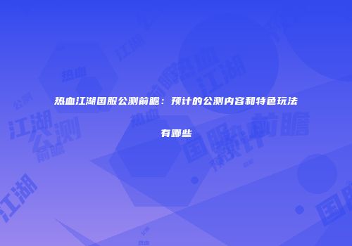 热血江湖国服公测前瞻:预计的公测内容和特色玩法有哪些