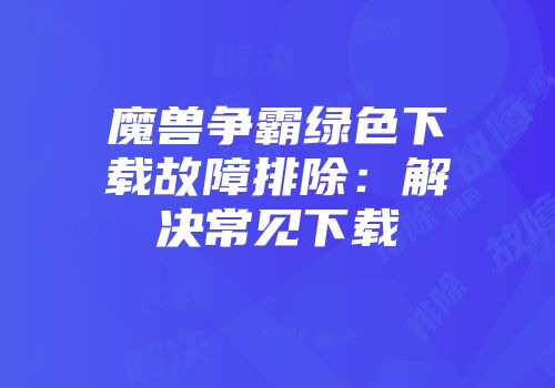 魔兽争霸绿色下载故障排除：解决常见下载