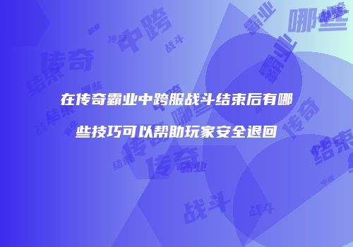 在传奇霸业中跨服战斗结束后有哪些技巧可以帮助玩家安全退回
