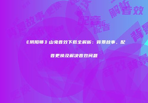 《阴阳师》山兔音效下载全解析：背景故事、配音更换及解决音效问题
