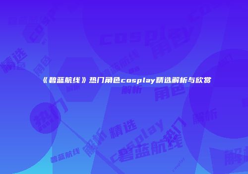 《碧蓝航线》热门角色cosplay精选解析与欣赏
