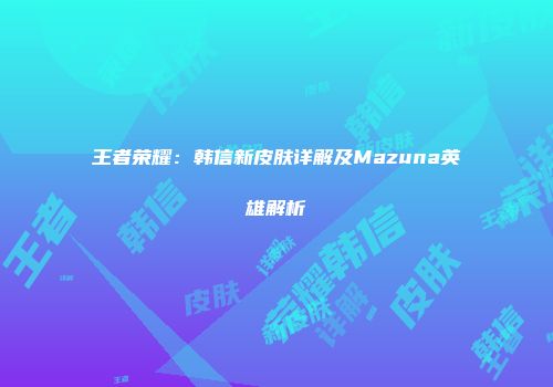 王者荣耀：韩信新皮肤详解及Mazuna英雄解析