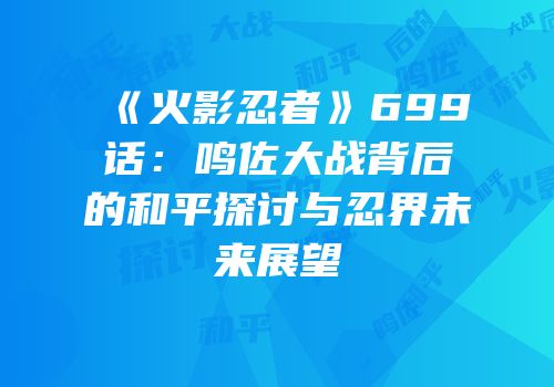 《火影忍者》699话：鸣佐大战背后的和平探讨与忍界未来展望