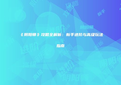 《阴阳师》攻略全解析：新手进阶与高级玩法指南