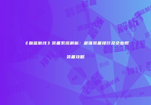 《碧蓝航线》装备系统解析：最强装备排行及企业舰装备攻略