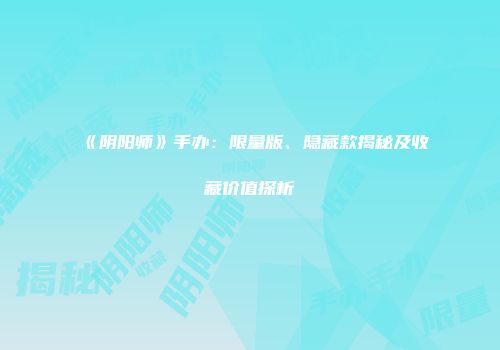 《阴阳师》手办：限量版、隐藏款揭秘及收藏价值探析