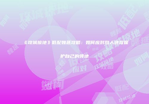 《攻城掠地》低配魏延攻略：如何应对敌人进攻保护自己的领地