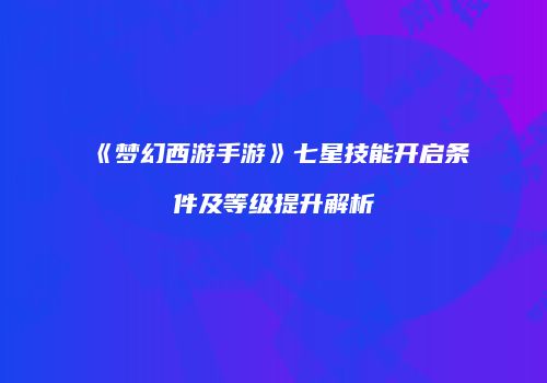 《梦幻西游手游》七星技能开启条件及等级提升解析