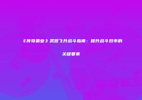 《传奇霸业》武器飞升战斗指南：提升战斗效率的关键要素