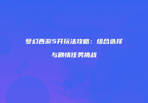 梦幻西游5开玩法攻略：组合选择与剧情任务挑战