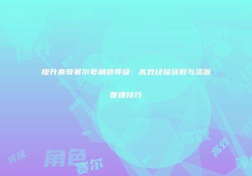 提升奈奇赛尔号角色等级：高效经验获取与资源管理技巧