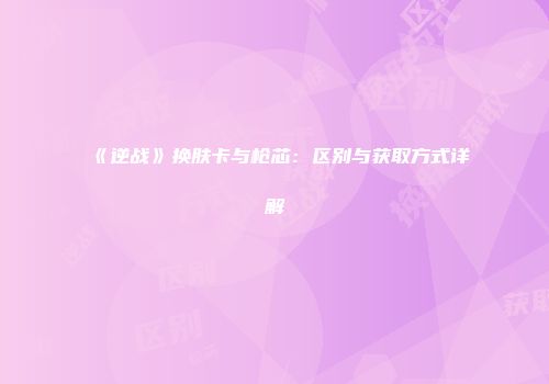 《逆战》换肤卡与枪芯：区别与获取方式详解