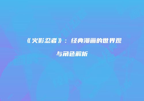 《火影忍者》：经典漫画的世界观与角色解析