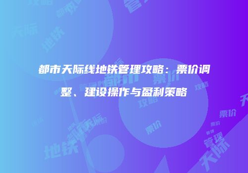 都市天际线地铁管理攻略：票价调整、建设操作与盈利策略