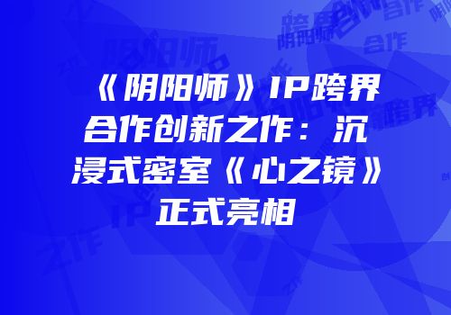 《阴阳师》IP跨界合作创新之作：沉浸式密室《心之镜》正式亮相