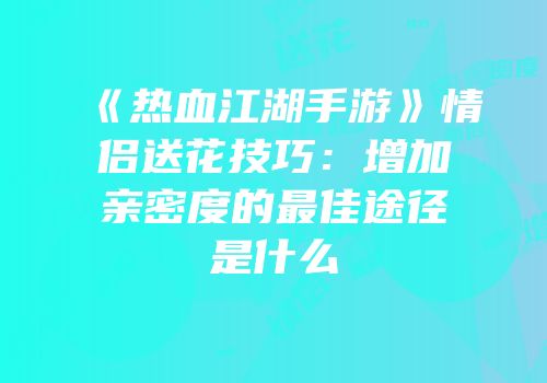 《热血江湖手游》情侣送花技巧：增加亲密度的最佳途径是什么