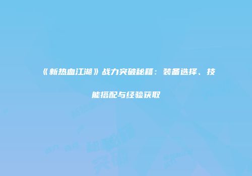 《新热血江湖》战力突破秘籍：装备选择、技能搭配与经验获取