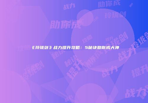 《玲珑剑》战力提升攻略：5秘诀助你成大神
