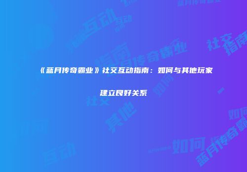 《蓝月传奇霸业》社交互动指南:如何与其他玩家建立良好关系