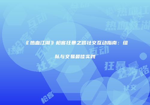 《热血江湖》枪客狂暴之路社交互动指南：组队与交易最佳实践
