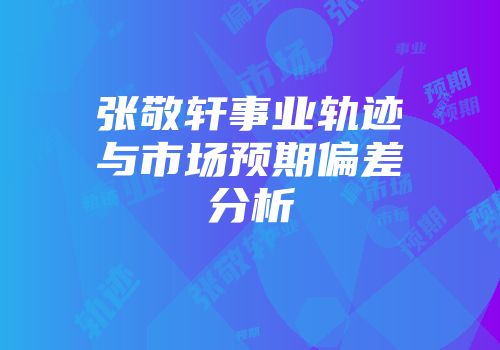 张敬轩事业轨迹与市场预期偏差分析