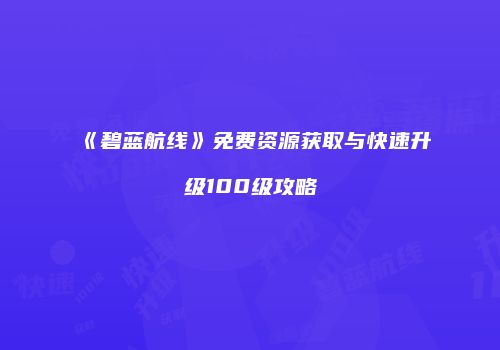 《碧蓝航线》免费资源获取与快速升级100级攻略