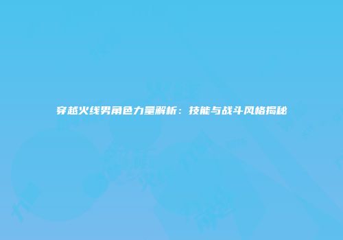 穿越火线男角色力量解析：技能与战斗风格揭秘