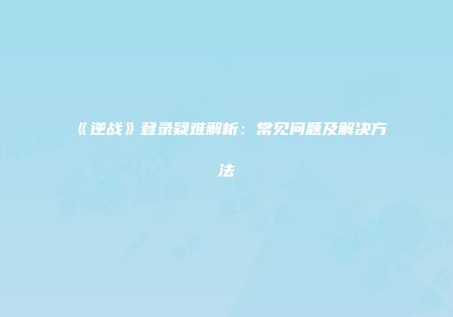 《逆战》登录疑难解析：常见问题及解决方法