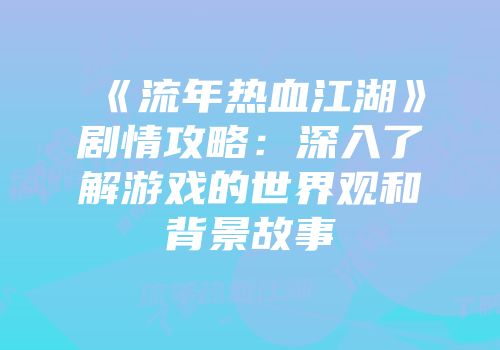 《流年热血江湖》剧情攻略:深入了解游戏的世界观和背景故事
