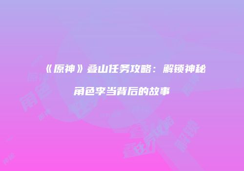 《原神》叠山任务攻略：解锁神秘角色李当背后的故事