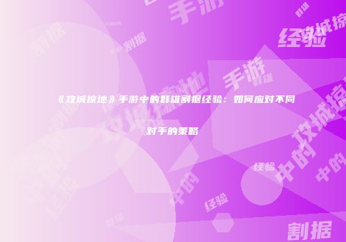 《攻城掠地》手游中的群雄割据经验：如何应对不同对手的策略