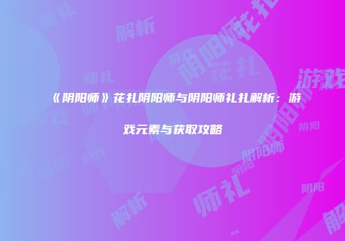 《阴阳师》花扎阴阳师与阴阳师礼扎解析：游戏元素与获取攻略
