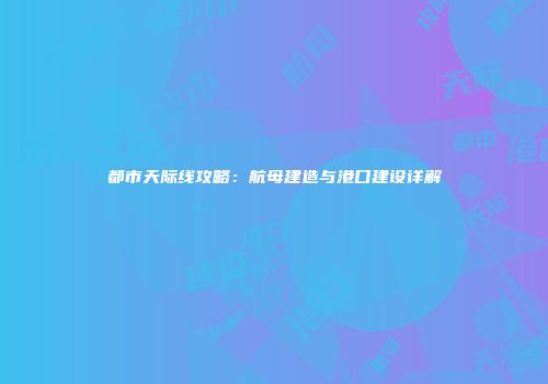 都市天际线攻略：航母建造与港口建设详解