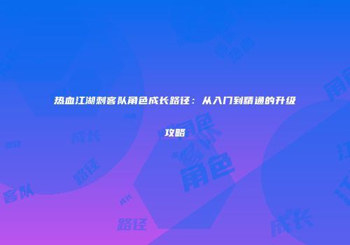 热血江湖刺客队角色成长路径：从入门到精通的升级攻略