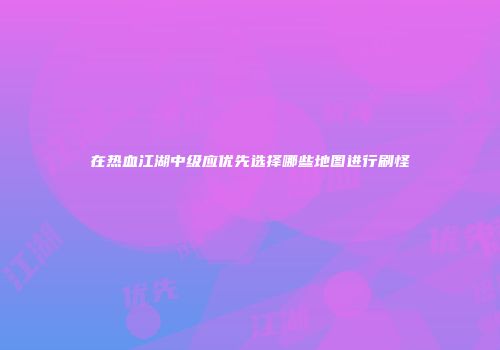 在热血江湖中级应优先选择哪些地图进行刷怪