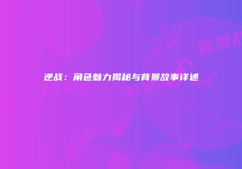 逆战：角色魅力揭秘与背景故事详述