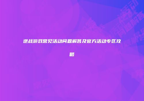 逆战游戏常见活动问题解答及官方活动专区攻略