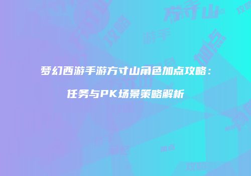 梦幻西游手游方寸山角色加点攻略：任务与PK场景策略解析
