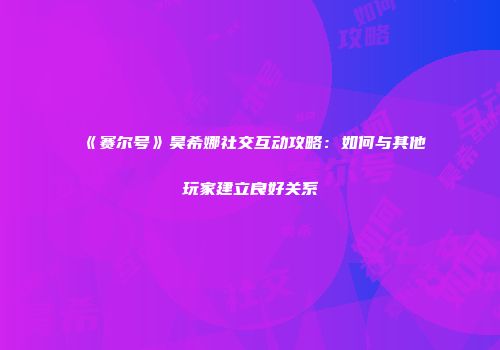 《赛尔号》昊希娜社交互动攻略：如何与其他玩家建立良好关系
