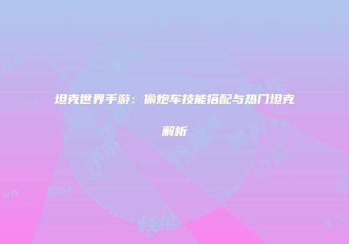 坦克世界手游：偷炮车技能搭配与热门坦克解析